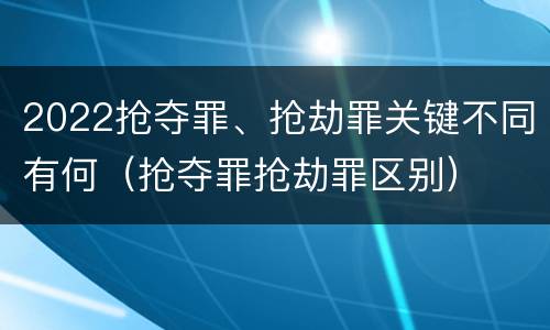 2022抢夺罪、抢劫罪关键不同有何（抢夺罪抢劫罪区别）