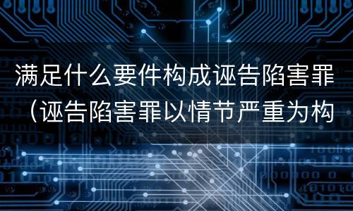 满足什么要件构成诬告陷害罪（诬告陷害罪以情节严重为构成要件是否正确）