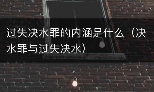 过失决水罪的内涵是什么（决水罪与过失决水）