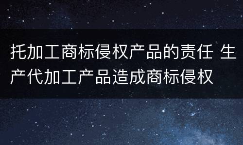 托加工商标侵权产品的责任 生产代加工产品造成商标侵权