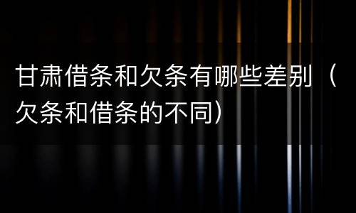 甘肃借条和欠条有哪些差别（欠条和借条的不同）