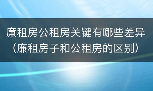 廉租房公租房关键有哪些差异（廉租房子和公租房的区别）