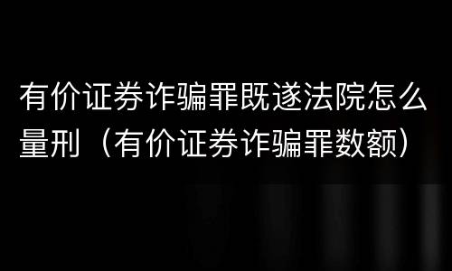 有价证券诈骗罪既遂法院怎么量刑（有价证券诈骗罪数额）