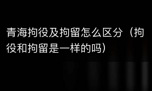 青海拘役及拘留怎么区分（拘役和拘留是一样的吗）
