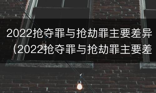 2022抢夺罪与抢劫罪主要差异（2022抢夺罪与抢劫罪主要差异是什么）
