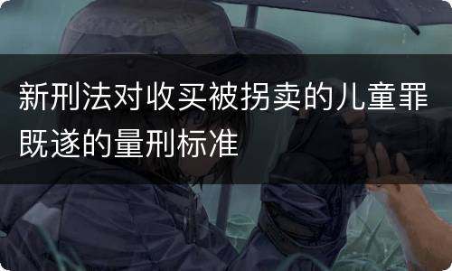 新刑法对收买被拐卖的儿童罪既遂的量刑标准