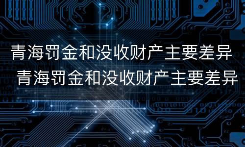 青海罚金和没收财产主要差异 青海罚金和没收财产主要差异在哪
