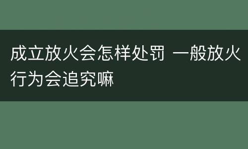 成立放火会怎样处罚 一般放火行为会追究嘛