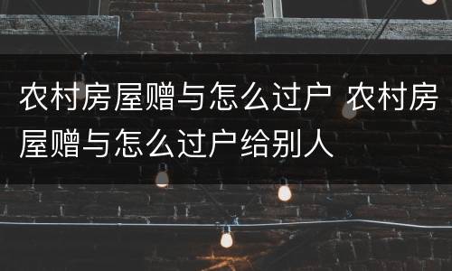 农村房屋赠与怎么过户 农村房屋赠与怎么过户给别人