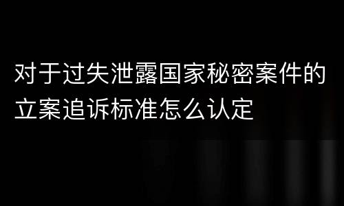 对于过失泄露国家秘密案件的立案追诉标准怎么认定