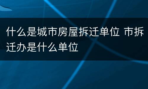什么是城市房屋拆迁单位 市拆迁办是什么单位