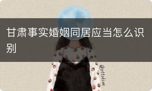 甘肃事实婚姻同居应当怎么识别