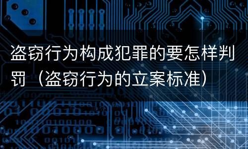 盗窃行为构成犯罪的要怎样判罚（盗窃行为的立案标准）