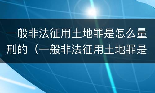 一般非法征用土地罪是怎么量刑的（一般非法征用土地罪是怎么量刑的呢）