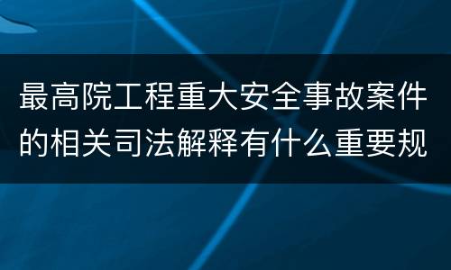最高院工程重大安全事故案件的相关司法解释有什么重要规定