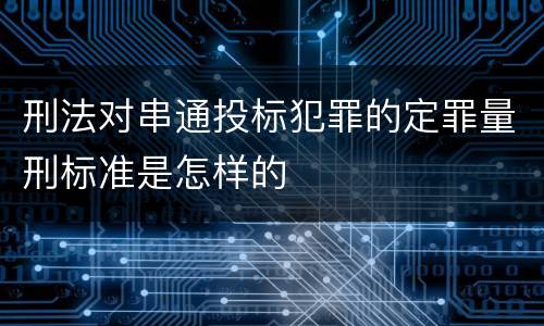 刑法对串通投标犯罪的定罪量刑标准是怎样的