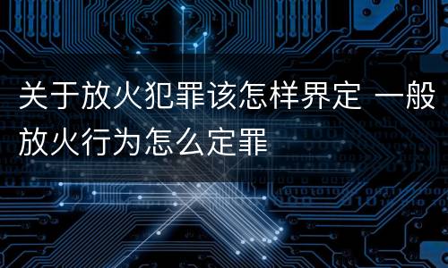 关于放火犯罪该怎样界定 一般放火行为怎么定罪