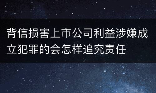 背信损害上市公司利益涉嫌成立犯罪的会怎样追究责任
