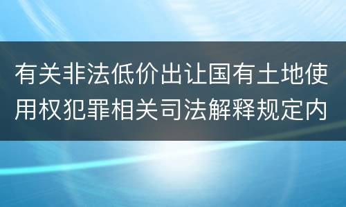 有关非法低价出让国有土地使用权犯罪相关司法解释规定内容包括什么