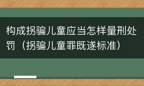 构成拐骗儿童应当怎样量刑处罚（拐骗儿童罪既遂标准）