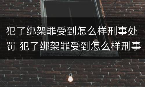 犯了绑架罪受到怎么样刑事处罚 犯了绑架罪受到怎么样刑事处罚怎么办