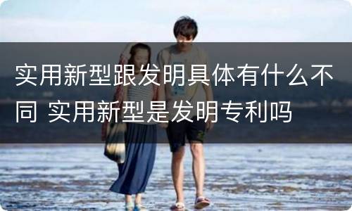 实用新型跟发明具体有什么不同 实用新型是发明专利吗