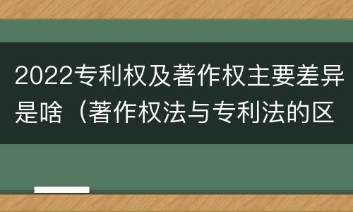 2022专利权及著作权主要差异是啥（著作权法与专利法的区别）