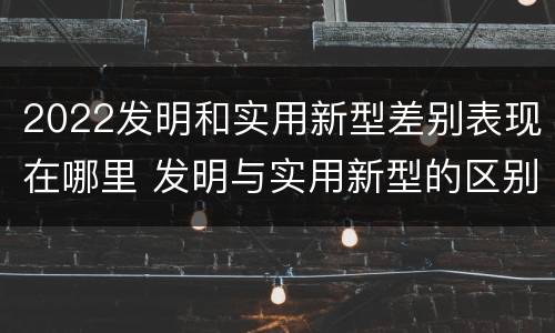 2022发明和实用新型差别表现在哪里 发明与实用新型的区别