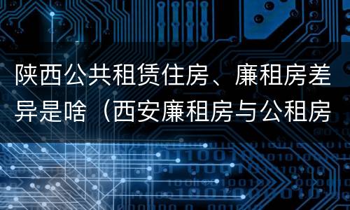 陕西公共租赁住房、廉租房差异是啥（西安廉租房与公租房区别）
