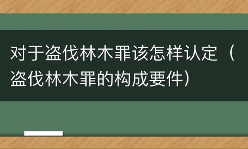 对于盗伐林木罪该怎样认定（盗伐林木罪的构成要件）