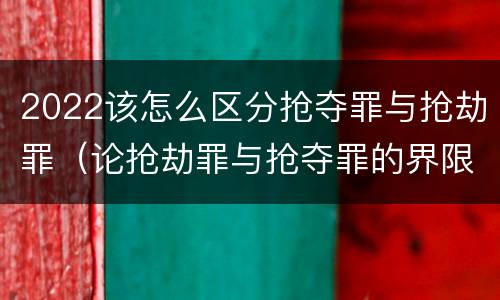 2022该怎么区分抢夺罪与抢劫罪（论抢劫罪与抢夺罪的界限）