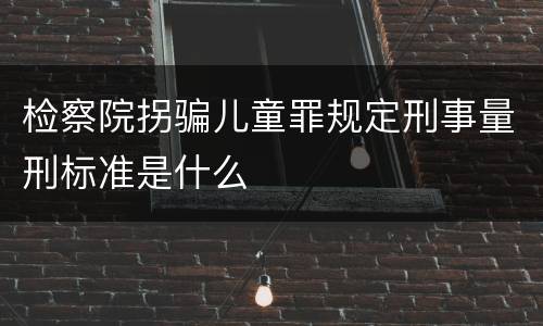 检察院拐骗儿童罪规定刑事量刑标准是什么