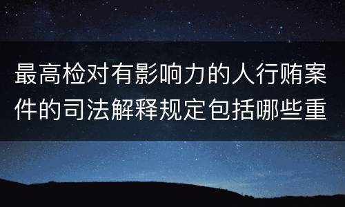 最高检对有影响力的人行贿案件的司法解释规定包括哪些重要内容