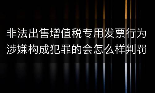 非法出售增值税专用发票行为涉嫌构成犯罪的会怎么样判罚