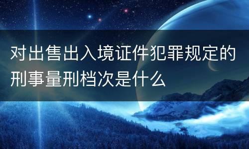 对出售出入境证件犯罪规定的刑事量刑档次是什么