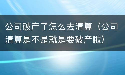 公司破产了怎么去清算（公司清算是不是就是要破产啦）