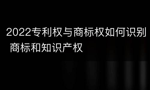 2022专利权与商标权如何识别 商标和知识产权