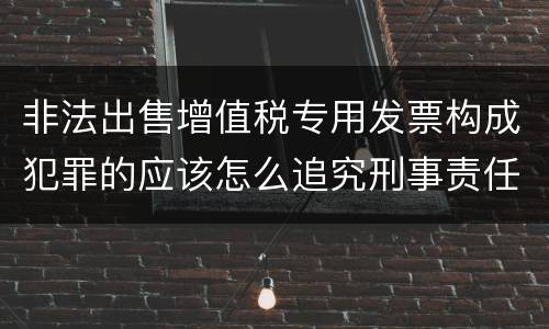 非法出售增值税专用发票构成犯罪的应该怎么追究刑事责任