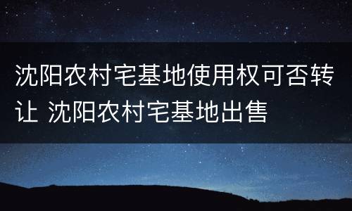 沈阳农村宅基地使用权可否转让 沈阳农村宅基地出售
