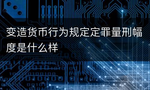 变造货币行为规定定罪量刑幅度是什么样