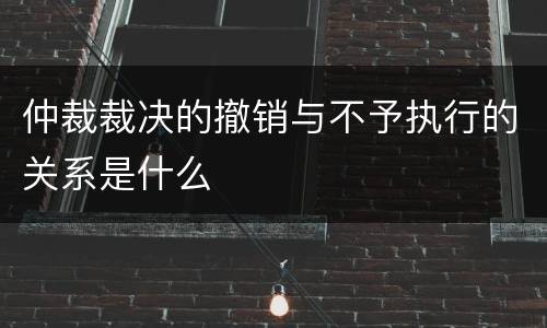 仲裁裁决的撤销与不予执行的关系是什么