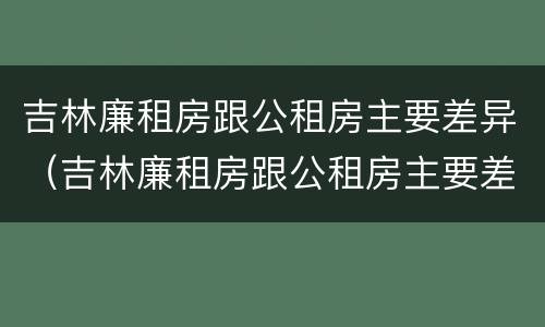 吉林廉租房跟公租房主要差异（吉林廉租房跟公租房主要差异是什么）