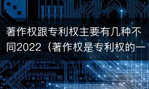 著作权跟专利权主要有几种不同2022（著作权是专利权的一种吗）