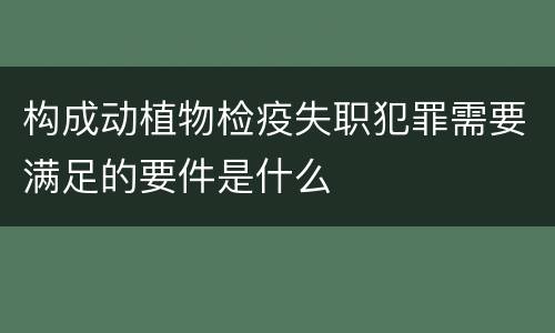 构成动植物检疫失职犯罪需要满足的要件是什么