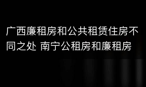 广西廉租房和公共租赁住房不同之处 南宁公租房和廉租房