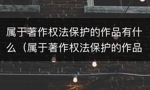 属于著作权法保护的作品有什么（属于著作权法保护的作品有什么）