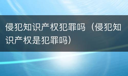 侵犯知识产权犯罪吗（侵犯知识产权是犯罪吗）