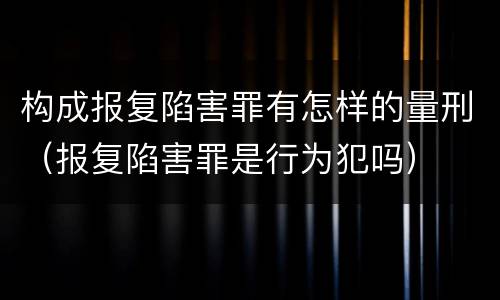 构成报复陷害罪有怎样的量刑（报复陷害罪是行为犯吗）