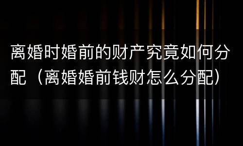 离婚时婚前的财产究竟如何分配（离婚婚前钱财怎么分配）
