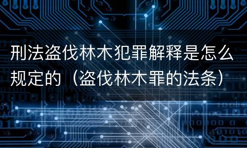刑法盗伐林木犯罪解释是怎么规定的(盗伐林木罪的法条)